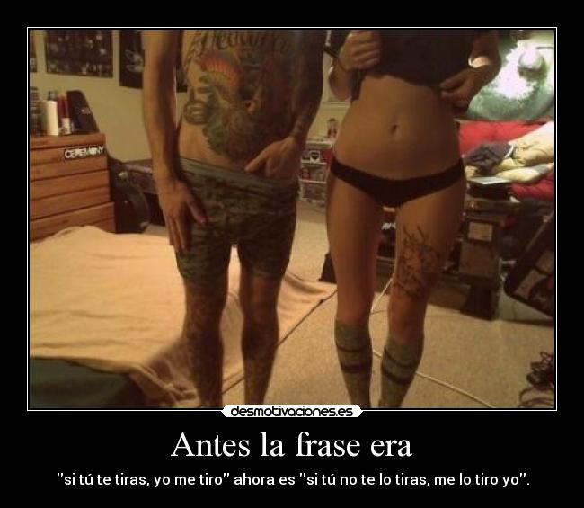 Antes la frase era - si tú te tiras, yo me tiro ahora es si tú no te lo tiras, me lo tiro yo.