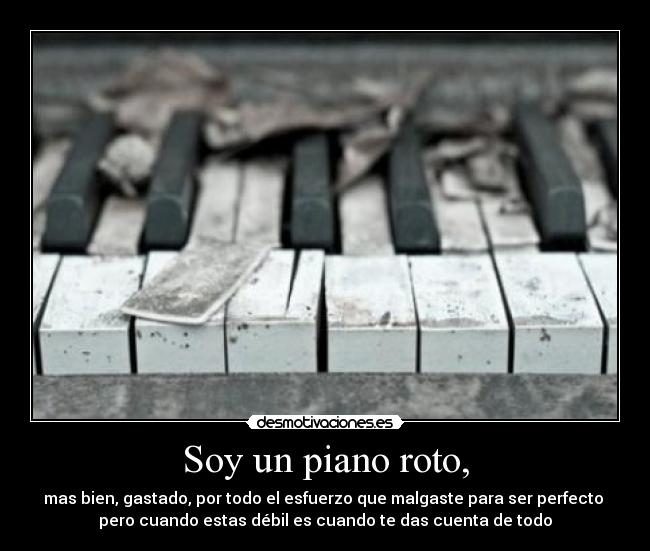 Soy un piano roto, - mas bien, gastado, por todo el esfuerzo que malgaste para ser perfecto 
pero cuando estas débil es cuando te das cuenta de todo
