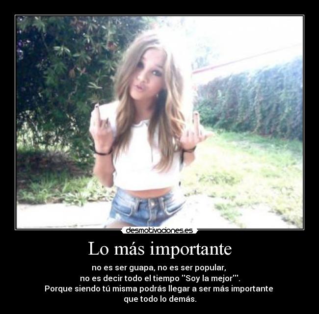 Lo más importante - no es ser guapa, no es ser popular, 
no es decir todo el tiempo Soy la mejor.
Porque siendo tú misma podrás llegar a ser más importante 
que todo lo demás.