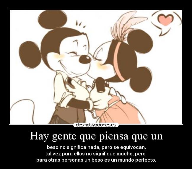 Hay gente que piensa que un - beso no significa nada, pero se equivocan,
tal vez para ellos no signifique mucho, pero
para otras personas un beso es un mundo perfecto.