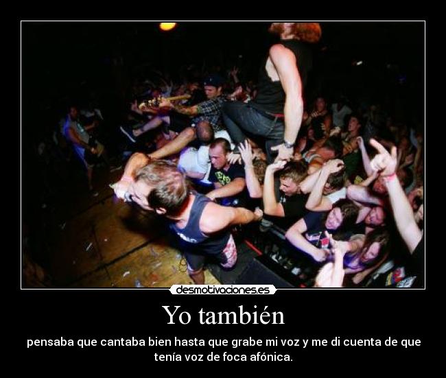 Yo también - pensaba que cantaba bien hasta que grabe mi voz y me di cuenta de que
tenía voz de foca afónica.