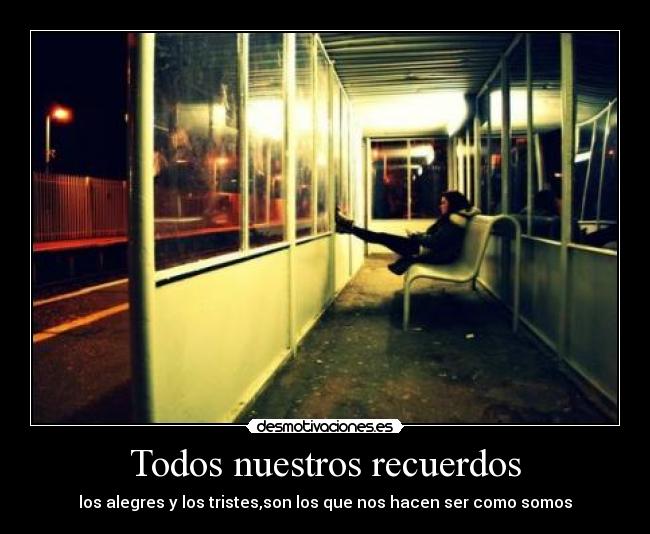 Todos nuestros recuerdos - los alegres y los tristes,son los que nos hacen ser como somos