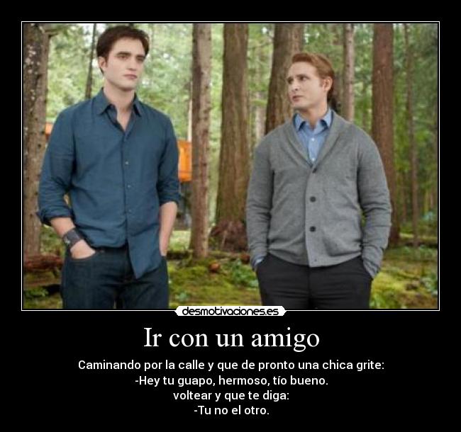 Ir con un amigo - Caminando por la calle y que de pronto una chica grite:
-Hey tu guapo, hermoso, tío bueno.
voltear y que te diga:
-Tu no el otro.