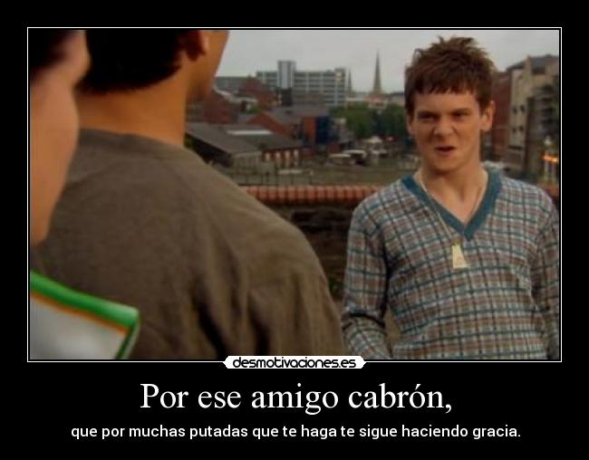 Por ese amigo cabrón, - que por muchas putadas que te haga te sigue haciendo gracia.