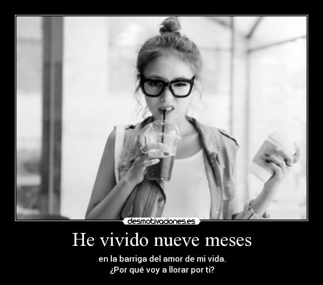 He vivido nueve meses - en la barriga del amor de mi vida.
¿Por qué voy a llorar por ti?