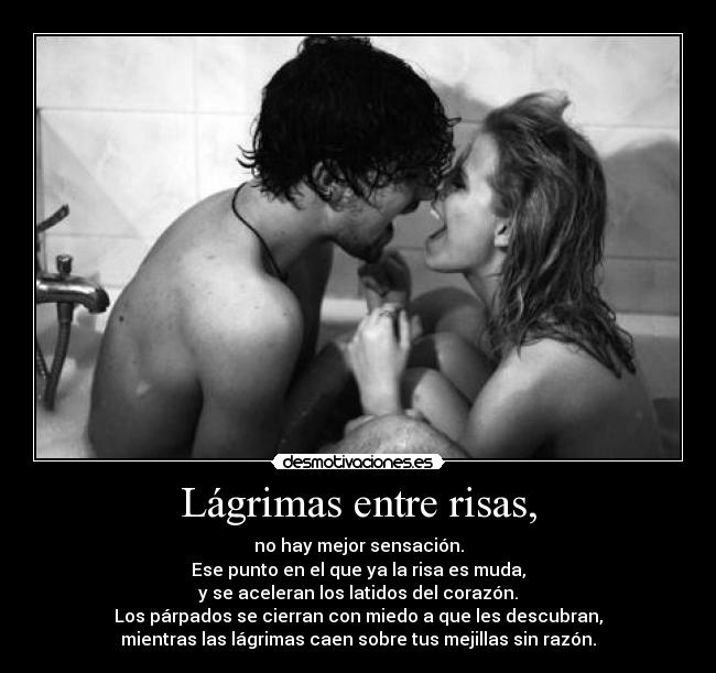 Lágrimas entre risas, - no hay mejor sensación.
Ese punto en el que ya la risa es muda,
y se aceleran los latidos del corazón.
Los párpados se cierran con miedo a que les descubran,
mientras las lágrimas caen sobre tus mejillas sin razón.