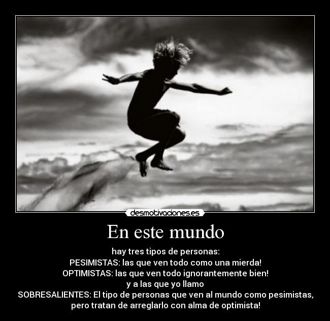 En este mundo - hay tres tipos de personas:
PESIMISTAS: las que ven todo como una mierda!
OPTIMISTAS: las que ven todo ignorantemente bien!
y a las que yo llamo
SOBRESALIENTES: El tipo de personas que ven al mundo como pesimistas,
pero tratan de arreglarlo con alma de optimista!