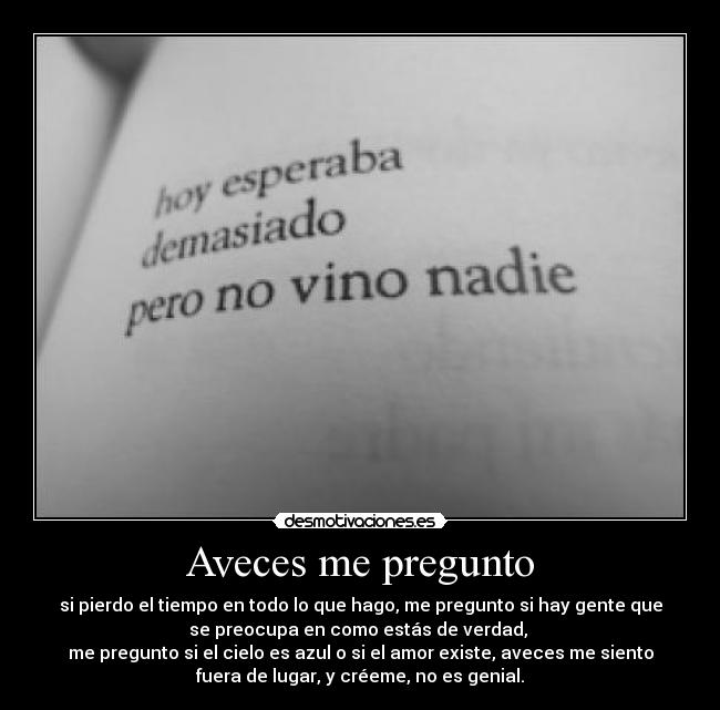 Aveces me pregunto - si pierdo el tiempo en todo lo que hago, me pregunto si hay gente que
se preocupa en como estás de verdad,
me pregunto si el cielo es azul o si el amor existe, aveces me siento
fuera de lugar, y créeme, no es genial.