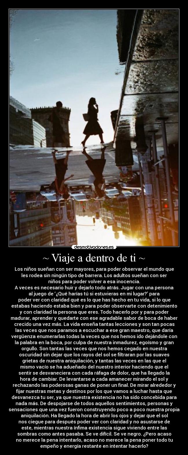 ~ Viaje a dentro de ti ~ - Los niños sueñan con ser mayores, para poder observar el mundo que
les rodea sin ningún tipo de barrera. Los adultos sueñan con ser
niños para poder volver a esa inocencia.
A veces es necesario huir y dejarlo todo atrás. Jugar con una persona
al juego de ‘¿Qué harías tú si estuvieras en mi lugar?’ para
poder ver con claridad qué es lo que has hecho en tu vida, si lo que
estabas haciendo estaba bien y para poder observarte con detenimiento
y con claridad la persona que eres. Todo hacerlo por y para poder
madurar, aprender y quedarte con ese agradable sabor de boca de haber
crecido una vez más. La vida enseña tantas lecciones y son tan pocas
las veces que nos paramos a escuchar a ese gran maestro, que daría
vergüenza enumerarlas todas la veces que nos hemos ido dejándole con
la palabra en la boca, por culpa de nuestra inmadurez, egoísmo y gran
orgullo. Son tantas las veces que nos hemos cegado en nuestra
oscuridad sin dejar que los rayos del sol se filtraran por las suaves
grietas de nuestra aniquilación, y tantas las veces en las que el
mismo vacío se ha adueñado del nuestro interior haciendo que el
sentir se desvaneciera con cada ráfaga de dolor, que ha llegado la
hora de cambiar. De levantarse a cada amanecer mirando el sol y
rechazando las poderosas ganas de poner un final. De mirar alrededor y
fijar nuestras metas y destinos por los que vamos a luchar hasta que
desvanezca tu ser, ya que nuestra existencia no ha sido concebida para
nada más. De despojarse de todos aquellos sentimientos, personas y
sensaciones que una vez fueron construyendo poco a poco nuestra propia
aniquilación. Ha llegado la hora de abrir los ojos y dejar que el sol
nos ciegue para después poder ver con claridad y no asustarse de
este, mientras nuestra ínfima existencia sigue viviendo entre las
sombras como antes pasaba. Se ve difícil. Se ve negro. ¿Pero acaso
no merece la pena intentarlo, acaso no merece la pena poner todo tu
empeño y energía restante en intentar hacerlo?