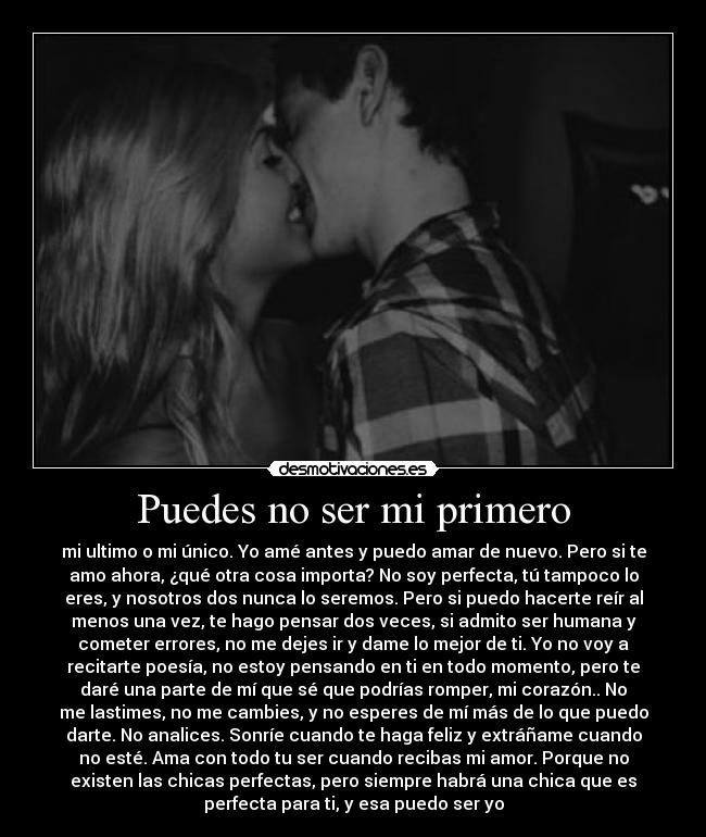 Puedes no ser mi primero - mi ultimo o mi único. Yo amé antes y puedo amar de nuevo. Pero si te
amo ahora, ¿qué otra cosa importa? No soy perfecta, tú tampoco lo
eres, y nosotros dos nunca lo seremos. Pero si puedo hacerte reír al
menos una vez, te hago pensar dos veces, si admito ser humana y
cometer errores, no me dejes ir y dame lo mejor de ti. Yo no voy a
recitarte poesía, no estoy pensando en ti en todo momento, pero te
daré una parte de mí que sé que podrías romper, mi corazón.. No
me lastimes, no me cambies, y no esperes de mí más de lo que puedo
darte. No analices. Sonríe cuando te haga feliz y extráñame cuando
no esté. Ama con todo tu ser cuando recibas mi amor. Porque no
existen las chicas perfectas, pero siempre habrá una chica que es
perfecta para ti, y esa puedo ser yo