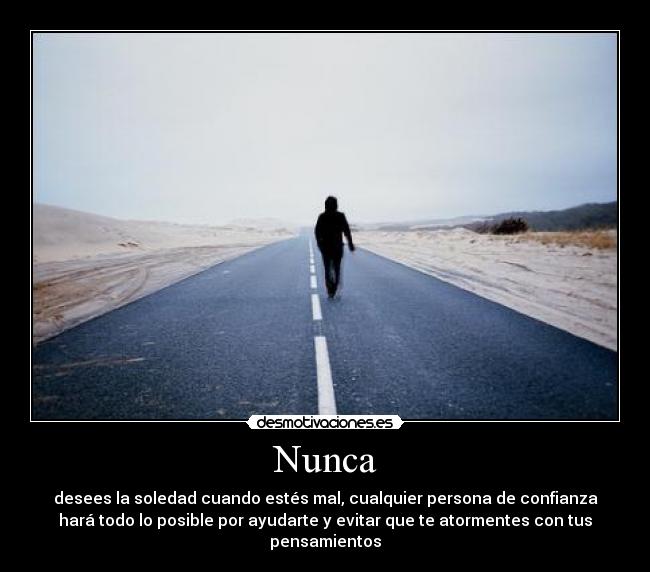 Nunca - desees la soledad cuando estés mal, cualquier persona de confianza
hará todo lo posible por ayudarte y evitar que te atormentes con tus
pensamientos