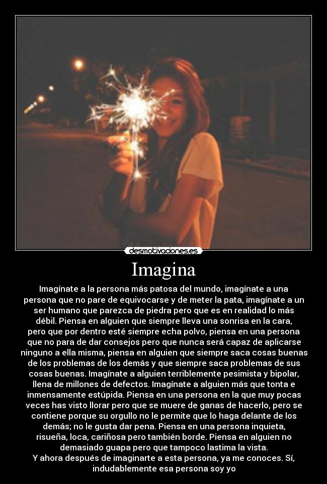 Imagina - Imagínate a la persona más patosa del mundo, imagínate a una
persona que no pare de equivocarse y de meter la pata, imagínate a un
ser humano que parezca de piedra pero que es en realidad lo más
débil. Piensa en alguien que siempre lleva una sonrisa en la cara,
pero que por dentro esté siempre echa polvo, piensa en una persona
que no para de dar consejos pero que nunca será capaz de aplicarse
ninguno a ella misma, piensa en alguien que siempre saca cosas buenas
de los problemas de los demás y que siempre saca problemas de sus
cosas buenas. Imagínate a alguien terriblemente pesimista y bipolar,
llena de millones de defectos. Imagínate a alguien más que tonta e
inmensamente estúpida. Piensa en una persona en la que muy pocas
veces has visto llorar pero que se muere de ganas de hacerlo, pero se
contiene porque su orgullo no le permite que lo haga delante de los
demás; no le gusta dar pena. Piensa en una persona inquieta,
risueña, loca, cariñosa pero también borde. Piensa en alguien no
demasiado guapa pero que tampoco lastima la vista.
Y ahora después de imaginarte a esta persona, ya me conoces. Sí,
indudablemente esa persona soy yo