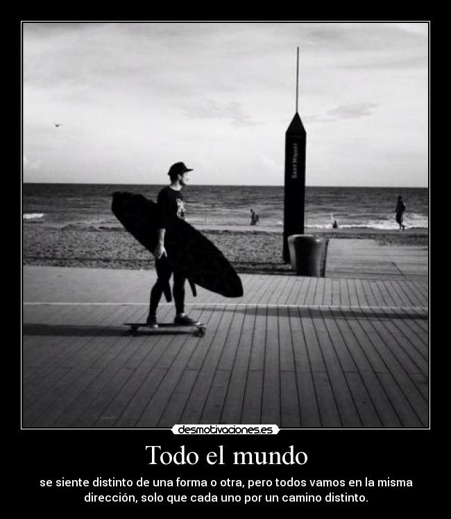 Todo el mundo - se siente distinto de una forma o otra, pero todos vamos en la misma
dirección, solo que cada uno por un camino distinto.