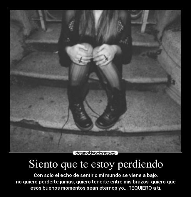 Siento que te estoy perdiendo - Con solo el echo de sentirlo mi mundo se viene a bajo.
no quiero perderte jamas, quiero tenerte entre mis brazos  quiero que
esos buenos momentos sean eternos yo... TEQUIERO a ti.