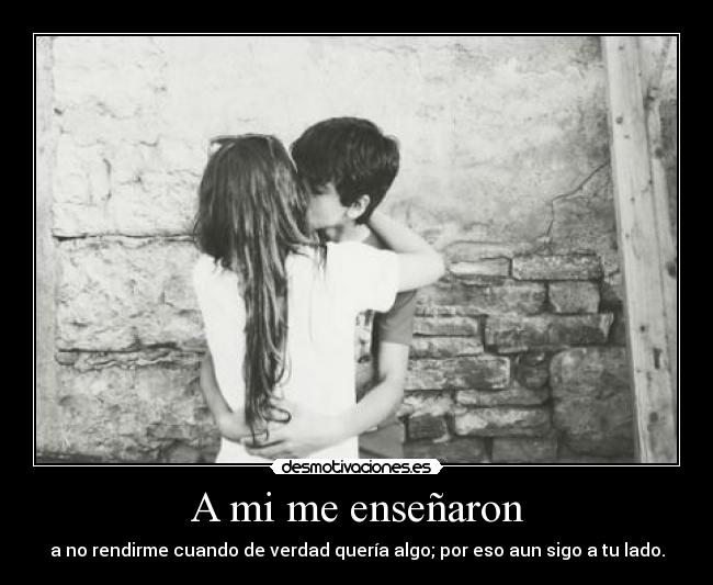 A mi me enseñaron - a no rendirme cuando de verdad quería algo; por eso aun sigo a tu lado.