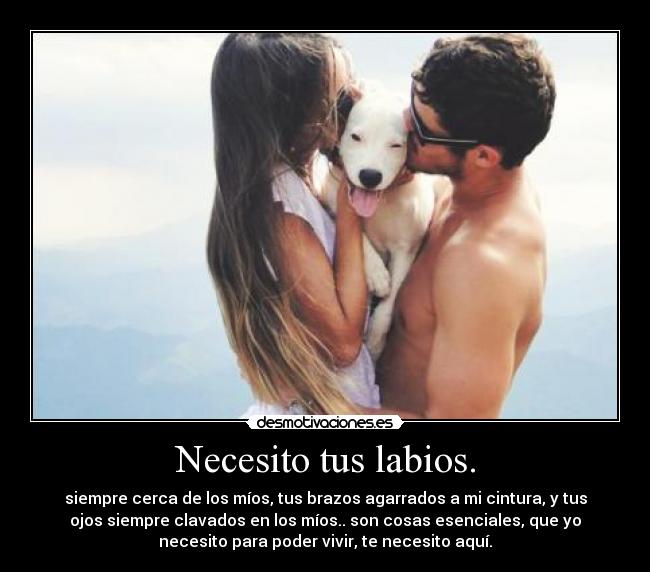 Necesito tus labios. - siempre cerca de los míos, tus brazos agarrados a mi cintura, y tus
ojos siempre clavados en los míos.. son cosas esenciales, que yo
necesito para poder vivir, te necesito aquí.