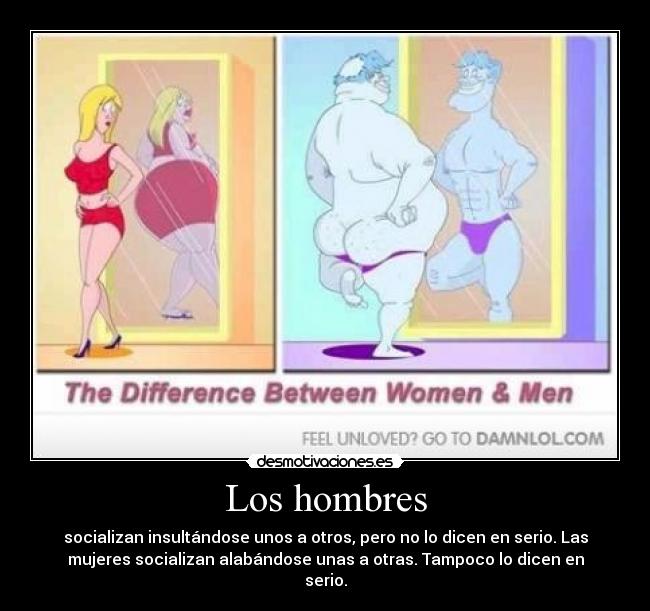Los hombres - socializan insultándose unos a otros, pero no lo dicen en serio. Las
mujeres socializan alabándose unas a otras. Tampoco lo dicen en
serio.