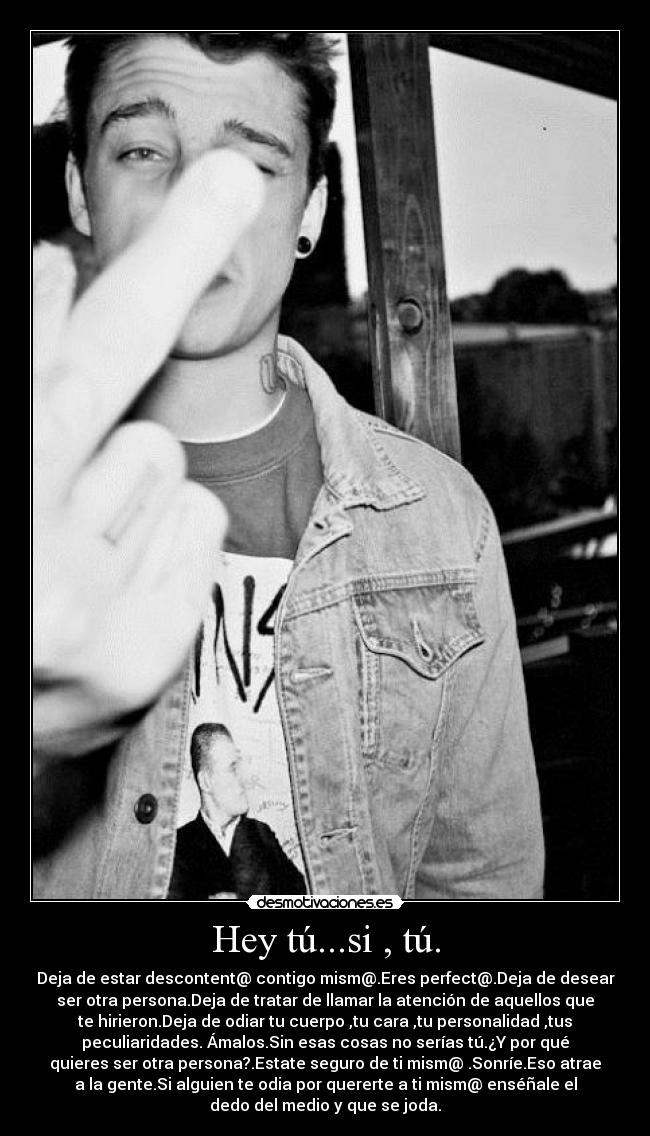 Hey tú...si , tú. - Deja de estar descontent@ contigo mism@.Eres perfect@.Deja de desear
ser otra persona.Deja de tratar de llamar la atención de aquellos que
te hirieron.Deja de odiar tu cuerpo ,tu cara ,tu personalidad ,tus
peculiaridades. Ámalos.Sin esas cosas no serías tú.¿Y por qué
quieres ser otra persona?.Estate seguro de ti mism@ .Sonríe.Eso atrae
a la gente.Si alguien te odia por quererte a ti mism@ enséñale el
dedo del medio y que se joda.