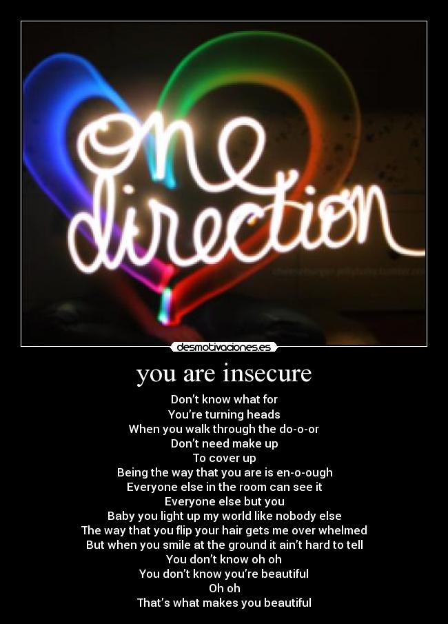 you are insecure - Don’t know what for
You’re turning heads
When you walk through the do-o-or
Don’t need make up
To cover up
Being the way that you are is en-o-ough
Everyone else in the room can see it
Everyone else but you
Baby you light up my world like nobody else
The way that you flip your hair gets me over whelmed
But when you smile at the ground it ain’t hard to tell
You don’t know oh oh
You don’t know you’re beautiful
Oh oh
That’s what makes you beautiful