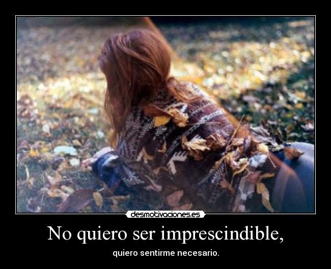 No quiero ser imprescindible, - quiero sentirme necesario.