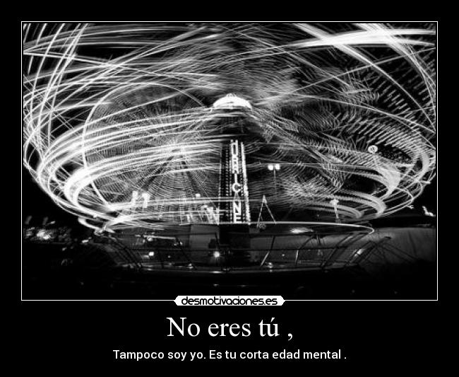 No eres tú , - Tampoco soy yo. Es tu corta edad mental .