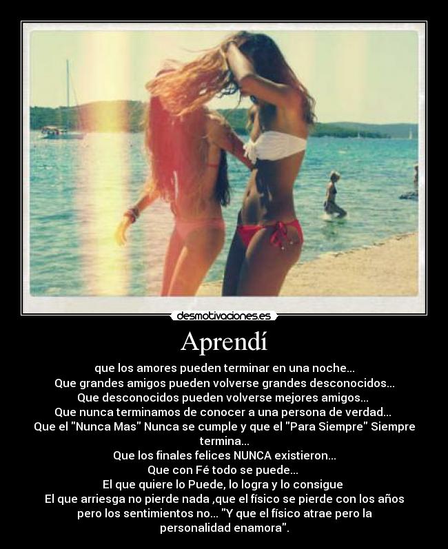 Aprendí - que los amores pueden terminar en una noche...
Que grandes amigos pueden volverse grandes desconocidos...
Que desconocidos pueden volverse mejores amigos... 
Que nunca terminamos de conocer a una persona de verdad... 
Que el Nunca Mas Nunca se cumple y que el Para Siempre Siempre
termina...
Que los finales felices NUNCA existieron...
Que con Fé todo se puede... 
El que quiere lo Puede, lo logra y lo consigue 
El que arriesga no pierde nada ,que el físico se pierde con los años
pero los sentimientos no... Y que el físico atrae pero la
personalidad enamora.