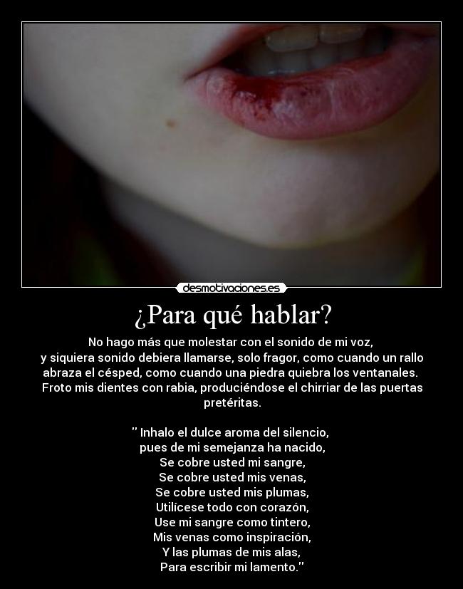 ¿Para qué hablar? - No hago más que molestar con el sonido de mi voz, 
y siquiera sonido debiera llamarse, solo fragor, como cuando un rallo
abraza el césped, como cuando una piedra quiebra los ventanales. 
Froto mis dientes con rabia, produciéndose el chirriar de las puertas
pretéritas.

 Inhalo el dulce aroma del silencio, 
pues de mi semejanza ha nacido,
Se cobre usted mi sangre,
Se cobre usted mis venas,
Se cobre usted mis plumas,
Utilícese todo con corazón,
Use mi sangre como tintero,
Mis venas como inspiración,
Y las plumas de mis alas,
Para escribir mi lamento.