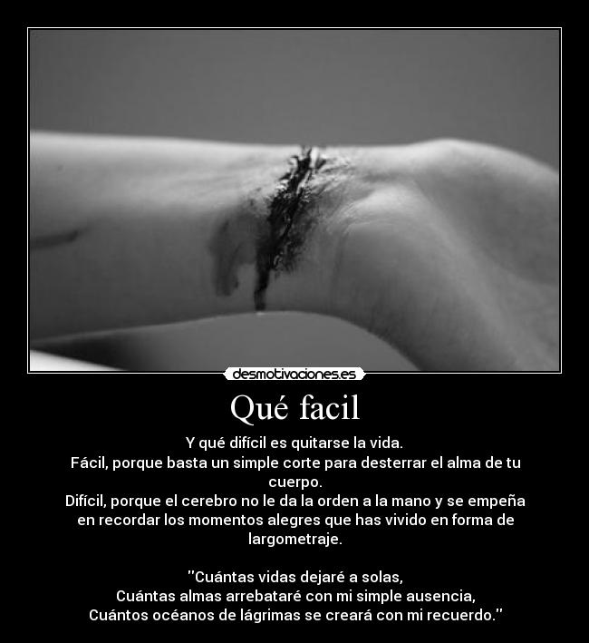 Qué facil - Y qué difícil es quitarse la vida.
Fácil, porque basta un simple corte para desterrar el alma de tu
cuerpo.
Difícil, porque el cerebro no le da la orden a la mano y se empeña
en recordar los momentos alegres que has vivido en forma de
largometraje.

Cuántas vidas dejaré a solas,
Cuántas almas arrebataré con mi simple ausencia,
Cuántos océanos de lágrimas se creará con mi recuerdo.