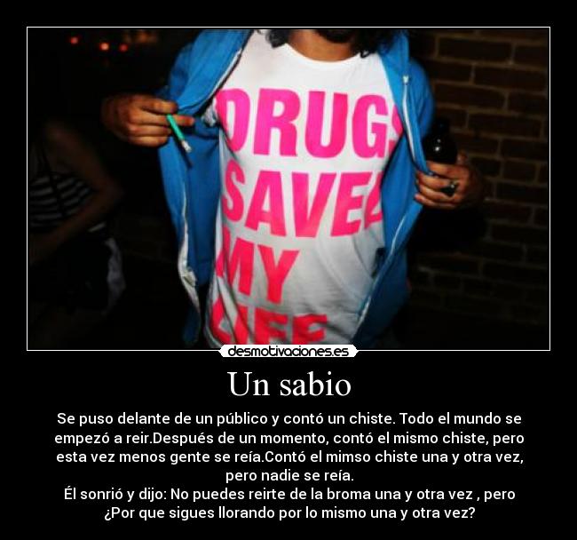 Un sabio - Se puso delante de un público y contó un chiste. Todo el mundo se
empezó a reir.Después de un momento, contó el mismo chiste, pero
esta vez menos gente se reía.Contó el mimso chiste una y otra vez,
pero nadie se reía.
Él sonrió y dijo: No puedes reirte de la broma una y otra vez , pero
¿Por que sigues llorando por lo mismo una y otra vez?