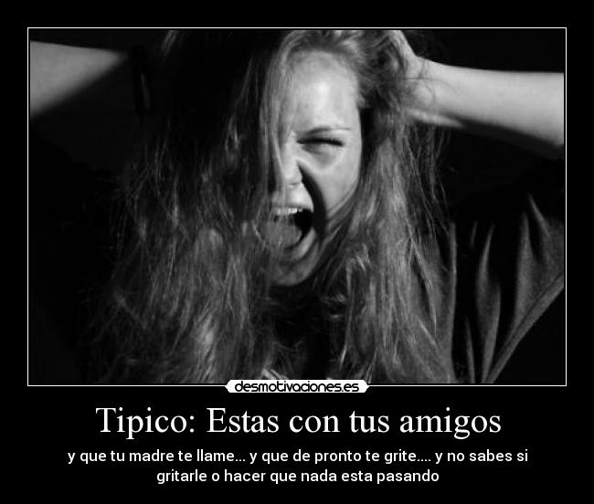 Tipico: Estas con tus amigos - y que tu madre te llame... y que de pronto te grite.... y no sabes si
gritarle o hacer que nada esta pasando