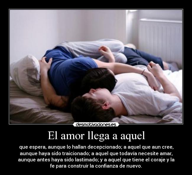 El amor llega a aquel - que espera, aunque lo hallan decepcionado; a aquel que aun cree,
aunque haya sido traicionado; a aquel que todavía necesite amar,
aunque antes haya sido lastimado; y a aquel que tiene el coraje y la
fe para construir la confianza de nuevo.