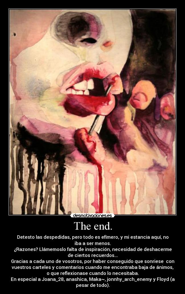 The end. - Detesto las despedidas, pero todo es efímero, y mi estancia aquí, no
iba a ser menos.
¿Razones? Llámemoslo falta de inspiración, necesidad de deshacerme
de ciertos recuerdos...
Gracias a cada uno de vosotros, por haber conseguido que sonriese  con
vuestros carteles y comentarios cuando me encontraba baja de ánimos,
o que reflexionase cuando lo necesitaba.
En especial a Joana_28, anashica, Maka~, jonnhy_arch_enemy y Floyd (a
pesar de todo).