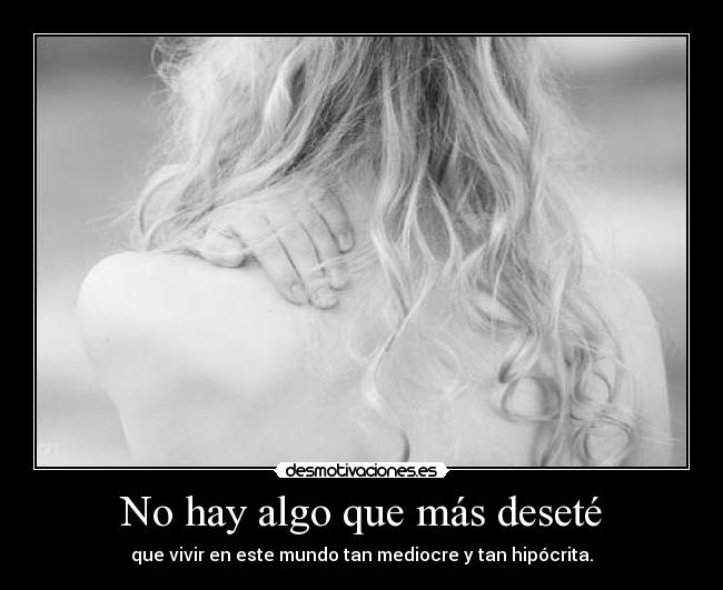 No hay algo que más deseté - que vivir en este mundo tan mediocre y tan hipócrita.