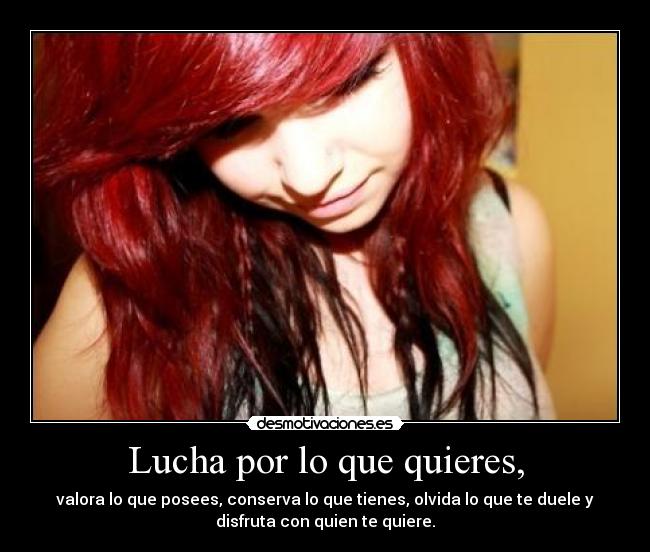 Lucha por lo que quieres, - valora lo que posees, conserva lo que tienes, olvida lo que te duele y
disfruta con quien te quiere.