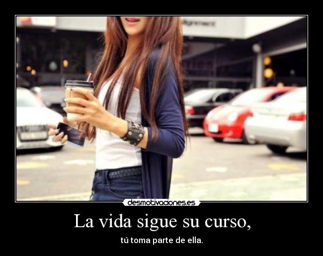 La vida sigue su curso, - tú toma parte de ella.