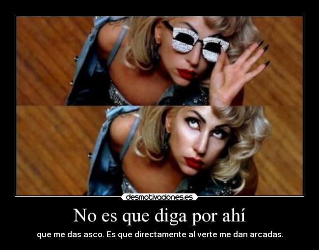 No es que diga por ahí - que me das asco. Es que directamente al verte me dan arcadas.