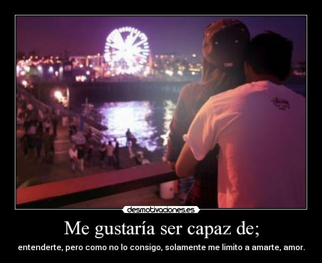 Me gustaría ser capaz de; - entenderte, pero como no lo consigo, solamente me limito a amarte, amor.
