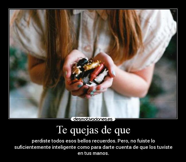 Te quejas de que - perdiste todos esos bellos recuerdos. Pero, no fuiste lo
suficientemente inteligente como para darte cuenta de que los tuviste
en tus manos.