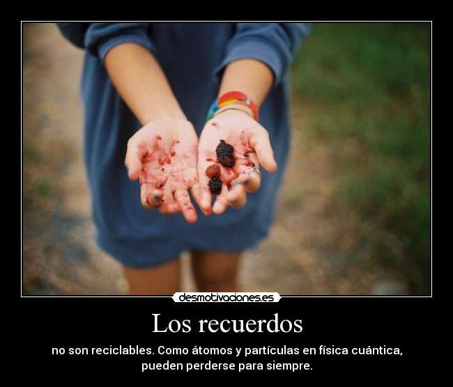 Los recuerdos - no son reciclables. Como átomos y partículas en física cuántica,
pueden perderse para siempre.
