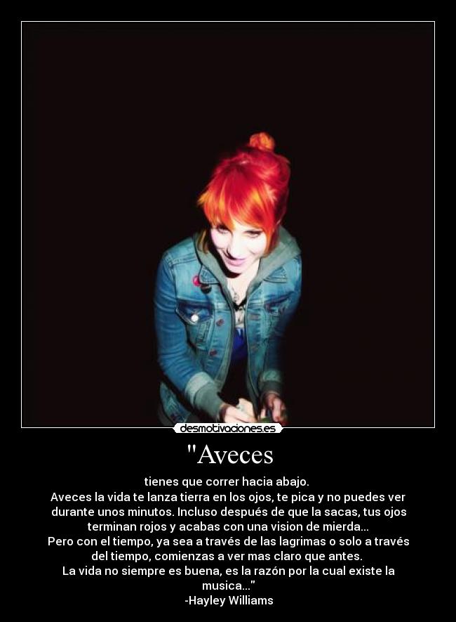 Aveces - tienes que correr hacia abajo. 
Aveces la vida te lanza tierra en los ojos, te pica y no puedes ver
durante unos minutos. Incluso después de que la sacas, tus ojos
terminan rojos y acabas con una vision de mierda...
Pero con el tiempo, ya sea a través de las lagrimas o solo a través
del tiempo, comienzas a ver mas claro que antes. 
La vida no siempre es buena, es la razón por la cual existe la
musica...
-Hayley Williams