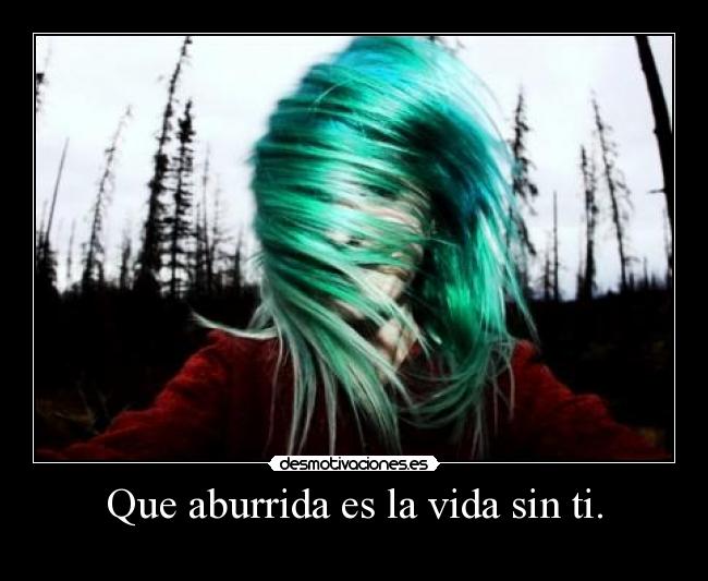 Que aburrida es la vida sin ti. -