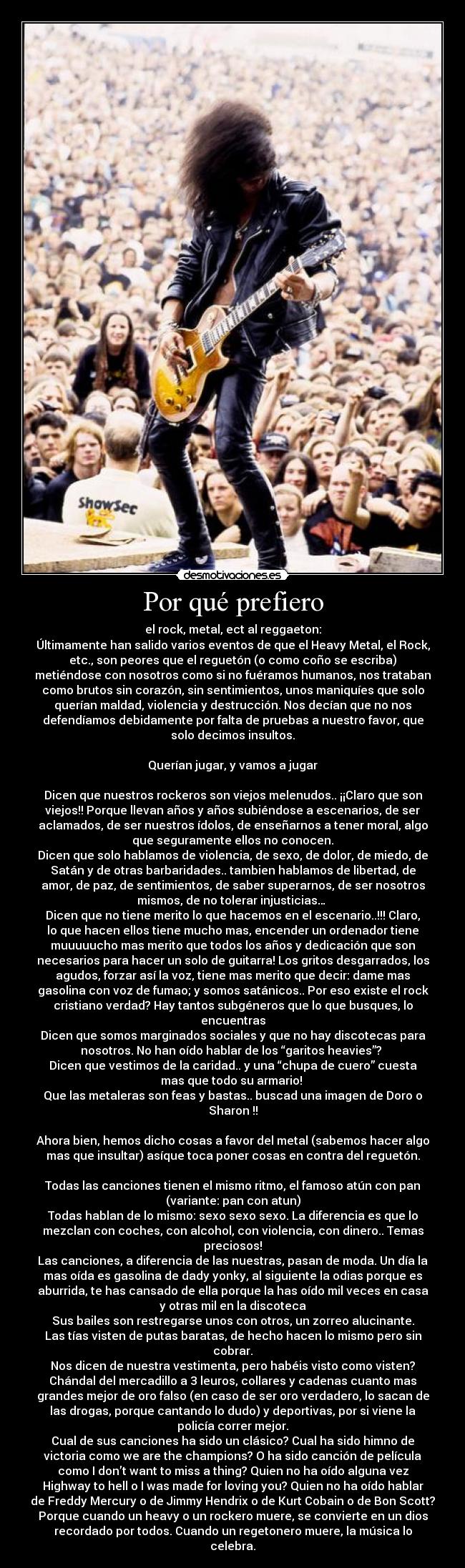 Por qué prefiero - el rock, metal, ect al reggaeton:
Últimamente han salido varios eventos de que el Heavy Metal, el Rock,
etc., son peores que el reguetón (o como coño se escriba)
metiéndose con nosotros como si no fuéramos humanos, nos trataban
como brutos sin corazón, sin sentimientos, unos maniquíes que solo
querían maldad, violencia y destrucción. Nos decían que no nos
defendíamos debidamente por falta de pruebas a nuestro favor, que
solo decimos insultos.

Querían jugar, y vamos a jugar

Dicen que nuestros rockeros son viejos melenudos.. ¡¡Claro que son
viejos!! Porque llevan años y años subiéndose a escenarios, de ser
aclamados, de ser nuestros ídolos, de enseñarnos a tener moral, algo
que seguramente ellos no conocen.
Dicen que solo hablamos de violencia, de sexo, de dolor, de miedo, de
Satán y de otras barbaridades.. tambien hablamos de libertad, de
amor, de paz, de sentimientos, de saber superarnos, de ser nosotros
mismos, de no tolerar injusticias… 
Dicen que no tiene merito lo que hacemos en el escenario..!!! Claro,
lo que hacen ellos tiene mucho mas, encender un ordenador tiene
muuuuucho mas merito que todos los años y dedicación que son
necesarios para hacer un solo de guitarra! Los gritos desgarrados, los
agudos, forzar así la voz, tiene mas merito que decir: dame mas
gasolina con voz de fumao; y somos satánicos.. Por eso existe el rock
cristiano verdad? Hay tantos subgéneros que lo que busques, lo
encuentras
Dicen que somos marginados sociales y que no hay discotecas para
nosotros. No han oído hablar de los “garitos heavies”? 
Dicen que vestimos de la caridad.. y una “chupa de cuero” cuesta
mas que todo su armario! 
Que las metaleras son feas y bastas.. buscad una imagen de Doro o
Sharon !!

Ahora bien, hemos dicho cosas a favor del metal (sabemos hacer algo
mas que insultar) asíque toca poner cosas en contra del reguetón.

Todas las canciones tienen el mismo ritmo, el famoso atún con pan
(variante: pan con atun)
Todas hablan de lo mismo: sexo sexo sexo. La diferencia es que lo
mezclan con coches, con alcohol, con violencia, con dinero.. Temas
preciosos!
Las canciones, a diferencia de las nuestras, pasan de moda. Un día la
mas oída es gasolina de dady yonky, al siguiente la odias porque es
aburrida, te has cansado de ella porque la has oído mil veces en casa
y otras mil en la discoteca
Sus bailes son restregarse unos con otros, un zorreo alucinante.
Las tías visten de putas baratas, de hecho hacen lo mismo pero sin
cobrar.
Nos dicen de nuestra vestimenta, pero habéis visto como visten?
Chándal del mercadillo a 3 leuros, collares y cadenas cuanto mas
grandes mejor de oro falso (en caso de ser oro verdadero, lo sacan de
las drogas, porque cantando lo dudo) y deportivas, por si viene la
policía correr mejor.
Cual de sus canciones ha sido un clásico? Cual ha sido himno de
victoria como we are the champions? O ha sido canción de película
como I don’t want to miss a thing? Quien no ha oído alguna vez
Highway to hell o I was made for loving you? Quien no ha oído hablar
de Freddy Mercury o de Jimmy Hendrix o de Kurt Cobain o de Bon Scott?
Porque cuando un heavy o un rockero muere, se convierte en un dios
recordado por todos. Cuando un regetonero muere, la música lo
celebra.