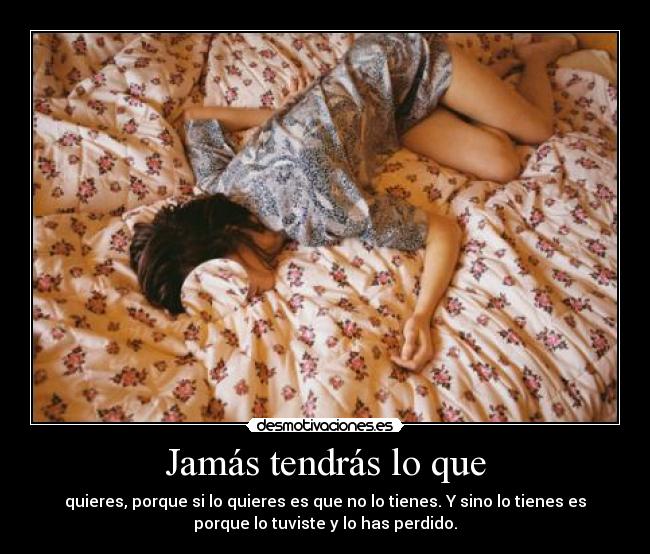 Jamás tendrás lo que - quieres, porque si lo quieres es que no lo tienes. Y sino lo tienes es
porque lo tuviste y lo has perdido.