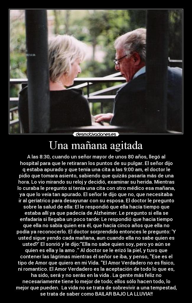 Una mañana agitada - A las 8:30, cuando un señor mayor de unos 80 años, llegó al
hospital para que le retiraran los puntos de su pulgar. El señor dijo
q estaba apurado y que tenía una cita a las 9:00 am, el doctor le
pidio que tomara asiento, sabiendo que quizás pasaría más de una
hora. Lo vio mirando su reloj y decidió, examinar su herida. Mientras
lo curaba le pregunto si tenía una cita con otro médico esa mañana,
ya que lo veía tan apurado. El señor le dijo que no, que necesitaba
ir al geríatrico para desayunar con su esposa. El doctor le pregunto
sobre la salud de ella: El le respondió que ella hacía tiempo que
estaba allí ya que padecía de Alzheimer. Le pregunto si ella se
enfadaría si llegaba un poco tarde: Le respondió que hacia tiempo
que ella no sabía quien era él, que hacía cinco años que ella no
podía ya reconocerlo. El doctor sorprendido entonces le pregunto: Y
usted sigue yendo cada mañana, aun cuando ella no sabe quien es
usted? El sonrió y le dijo:Ella no sabe quien soy, pero yo aún se
quien es ella y la amo . Al doctor se le erizó la piel, y tuvo que
contener las lágrimas mientras él señor se iba, y penso, Ese es el
tipo de Amor que quiero en mi Vida. El Amor Verdadero no es físico,
ni romantico. El Amor Verdadero es la aceptación de todo lo que es,
ha sido, será y no serás en la vida . La gente más feliz no
necesariamente tiene lo mejor de todo; ellos sólo hacen todo, lo
mejor que pueden. La vida no se trata de sobrevivir a una tempestad,
se trata de saber como BAILAR BAJO LA LLUVIA!!