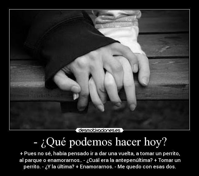 - ¿Qué podemos hacer hoy? - + Pues no sé, había pensado ir a dar una vuelta, a tomar un perrito,
al parque o enamorarnos.. - ¿Cuál era la antepenúltima? + Tomar un
perrito. - ¿Y la última? + Enamorarnos. - Me quedo con esas dos.