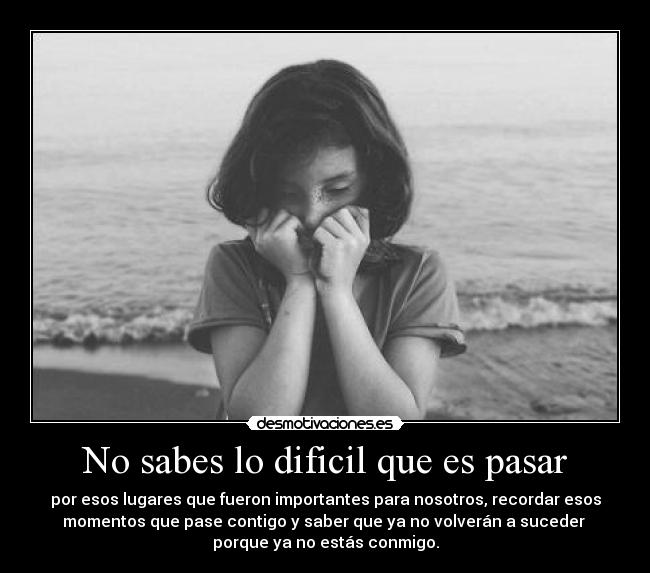 No sabes lo dificil que es pasar - por esos lugares que fueron importantes para nosotros, recordar esos
momentos que pase contigo y saber que ya no volverán a suceder 
porque ya no estás conmigo.