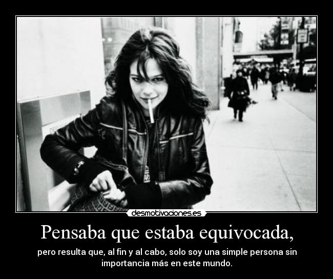 Pensaba que estaba equivocada, - pero resulta que, al fin y al cabo, solo soy una simple persona sin
importancia más en este mundo.