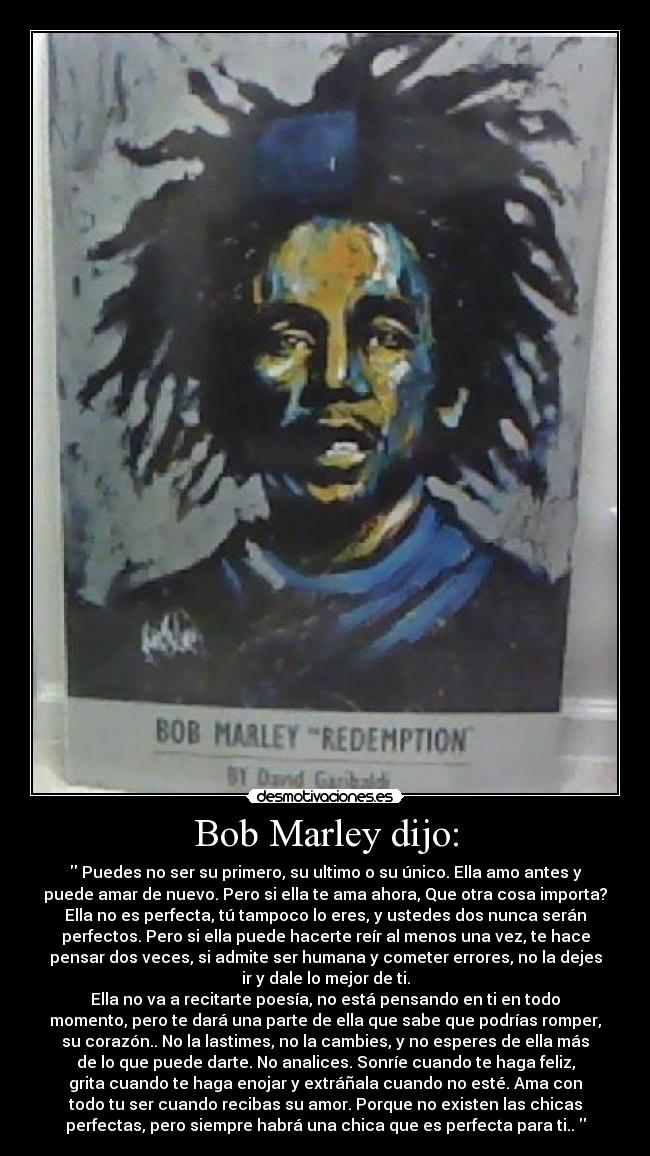 Bob Marley dijo: - Puedes no ser su primero, su ultimo o su único. Ella amo antes y
puede amar de nuevo. Pero si ella te ama ahora, Que otra cosa importa?
Ella no es perfecta, tú tampoco lo eres, y ustedes dos nunca serán
perfectos. Pero si ella puede hacerte reír al menos una vez, te hace
pensar dos veces, si admite ser humana y cometer errores, no la dejes
ir y dale lo mejor de ti.
Ella no va a recitarte poesía, no está pensando en ti en todo
momento, pero te dará una parte de ella que sabe que podrías romper,
su corazón.. No la lastimes, no la cambies, y no esperes de ella más
de lo que puede darte. No analices. Sonríe cuando te haga feliz,
grita cuando te haga enojar y extráñala cuando no esté. Ama con
todo tu ser cuando recibas su amor. Porque no existen las chicas
perfectas, pero siempre habrá una chica que es perfecta para ti..
