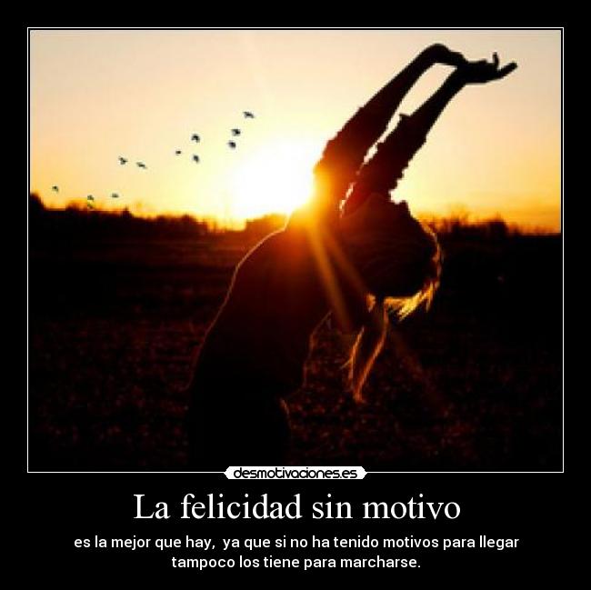 La felicidad sin motivo - es la mejor que hay,  ya que si no ha tenido motivos para llegar
tampoco los tiene para marcharse.