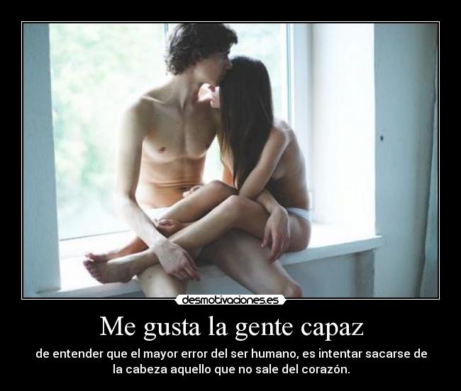 Me gusta la gente capaz - de entender que el mayor error del ser humano, es intentar sacarse de
la cabeza aquello que no sale del corazón.